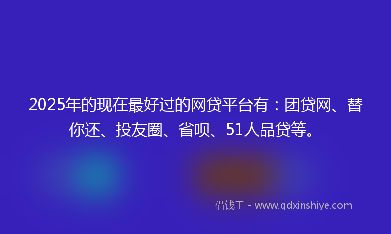 2025年的现在最好过的网贷平台有:团贷网、替你还、投友圈、省呗、51人品贷等。