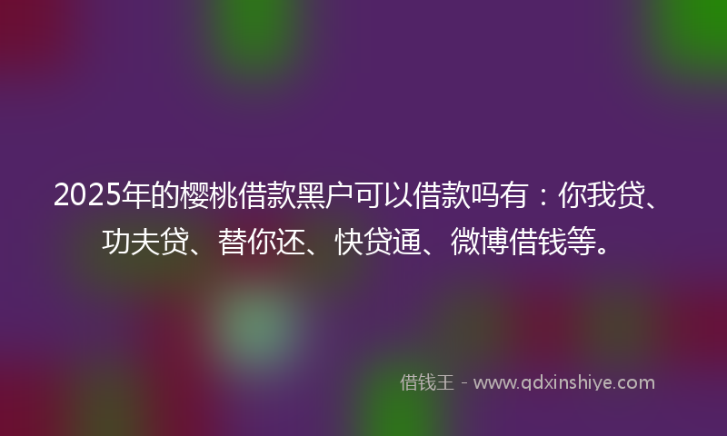 2025年的樱桃借款黑户可以借款吗有：你我贷、功夫贷、替你还、快贷通、微博借钱等。