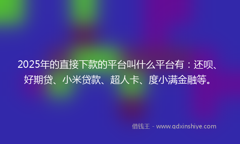 2025年的直接下款的平台叫什么平台有：还呗、好期贷、小米贷款、超人卡、度小满金融等。