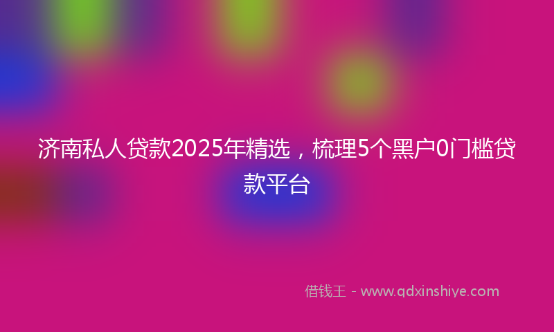 济南私人贷款2025年精选，梳理5个黑户0门槛贷款平台