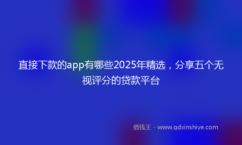直接下款的app有哪些2025年精选，分享五个无视评分的贷款平台