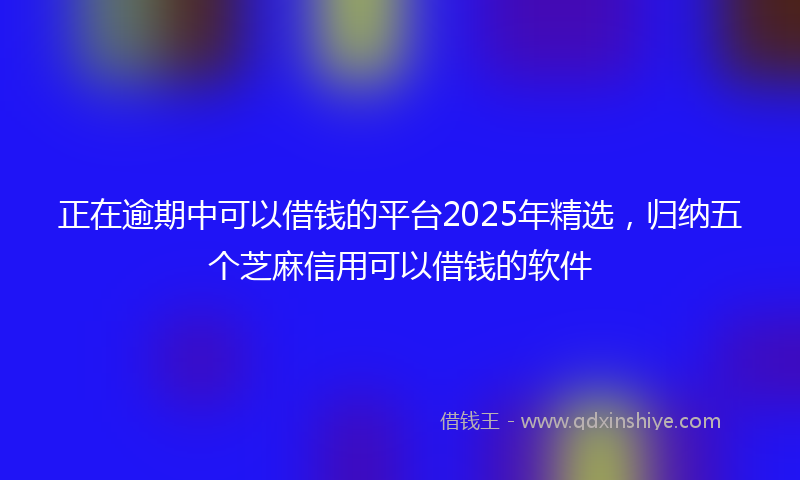 正在逾期中可以借钱的平台2025年精选，归纳五个芝麻信用可以借钱的软件