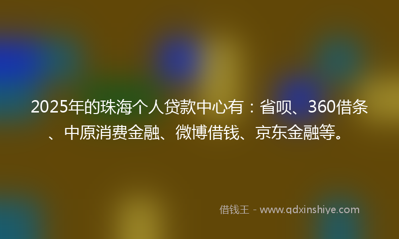 2025年的珠海个人贷款中心有：省呗、360借条、中原消费金融、微博借钱、京东金融等。