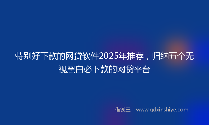 特别好下款的网贷软件2025年推荐，归纳五个无视黑白必下款的网贷平台