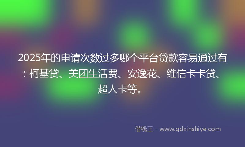 2025年的申请次数过多哪个平台贷款容易通过有：柯基贷、美团生活费、安逸花、维信卡卡贷、超人卡等。