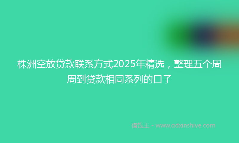 株洲空放贷款联系方式2025年精选，整理五个周周到贷款相同系列的口子