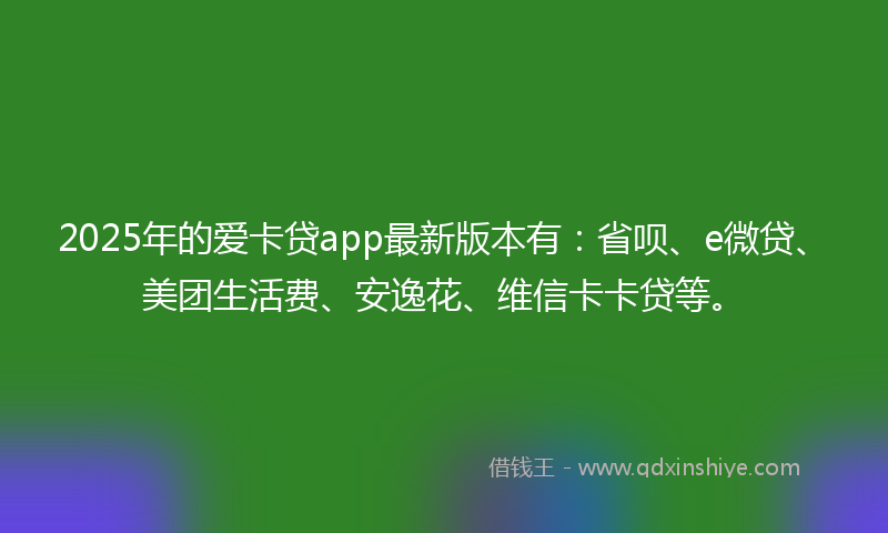 2025年的爱卡贷app最新版本有：省呗、e微贷、美团生活费、安逸花、维信卡卡贷等。