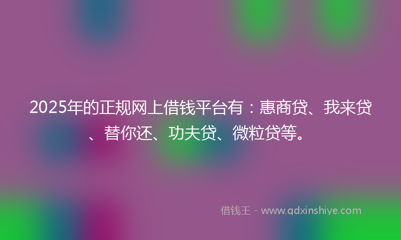 2025年的正规网上借钱平台有：惠商贷、我来贷、替你还、功夫贷、微粒贷等。