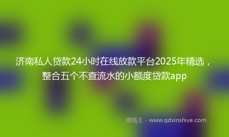 济南私人贷款24小时在线放款平台2025年精选，整合五个不查流水的小额度贷款app