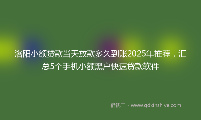 洛阳小额贷款当天放款多久到账2025年推荐，汇总5个手机小额黑户快速贷款软件