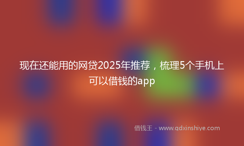 现在还能用的网贷2025年推荐，梳理5个手机上可以借钱的app