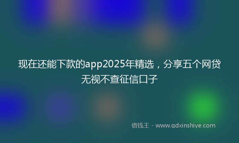 现在还能下款的app2025年精选，分享五个网贷无视不查征信口子