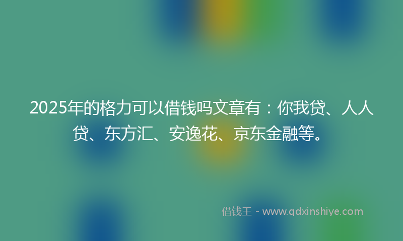 2025年的格力可以借钱吗文章有：你我贷、人人贷、东方汇、安逸花、京东金融等。