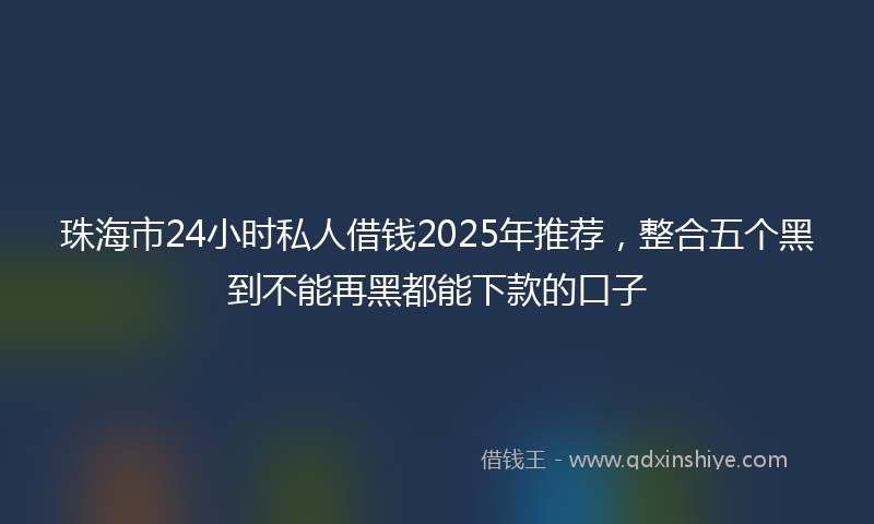 珠海市24小时私人借钱2025年推荐，整合五个黑到不能再黑都能下款的口子
