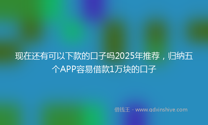 现在还有可以下款的口子吗2025年推荐，归纳五个APP容易借款1万块的口子