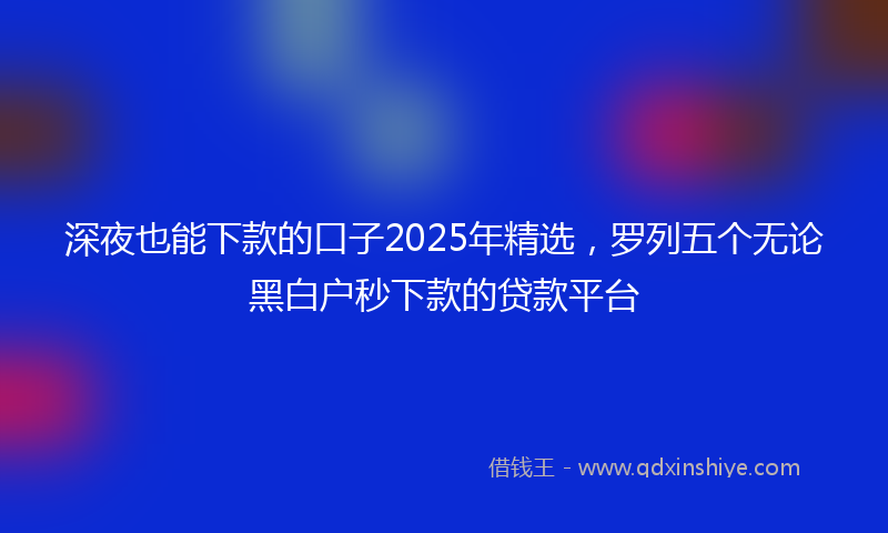 深夜也能下款的口子2025年精选，罗列五个无论黑白户秒下款的贷款平台