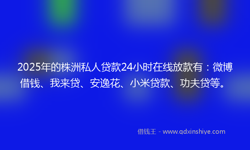 2025年的株洲私人贷款24小时在线放款有：微博借钱、我来贷、安逸花、小米贷款、功夫贷等。