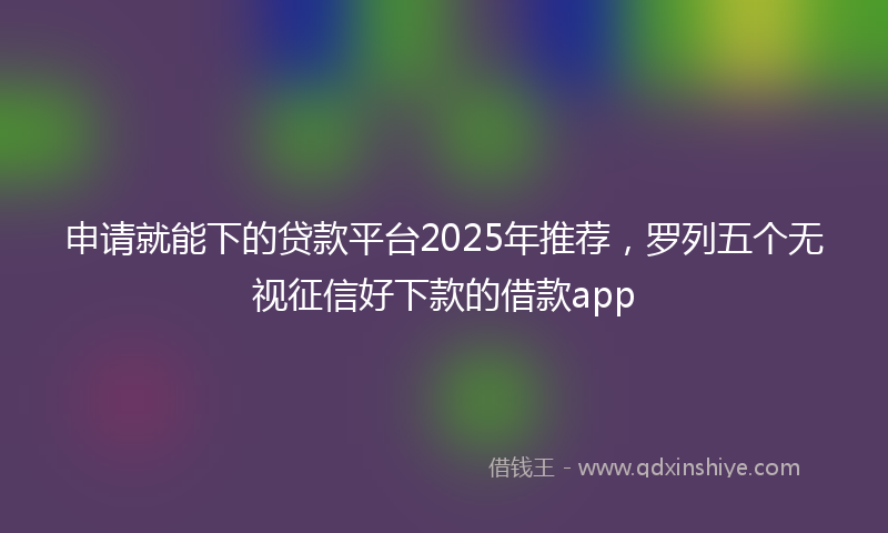 申请就能下的贷款平台2025年推荐，罗列五个无视征信好下款的借款app