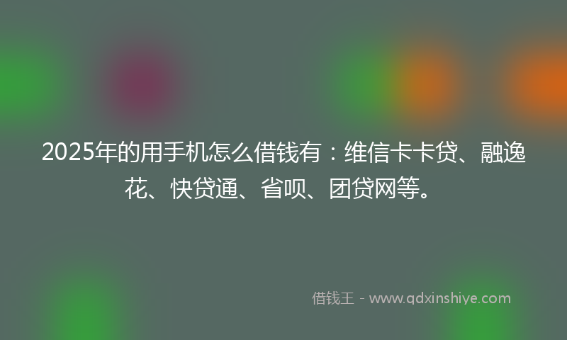 2025年的用手机怎么借钱有：维信卡卡贷、融逸花、快贷通、省呗、团贷网等。