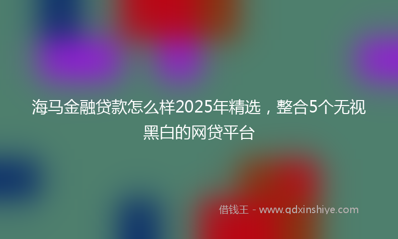 海马金融贷款怎么样2025年精选，整合5个无视黑白的网贷平台