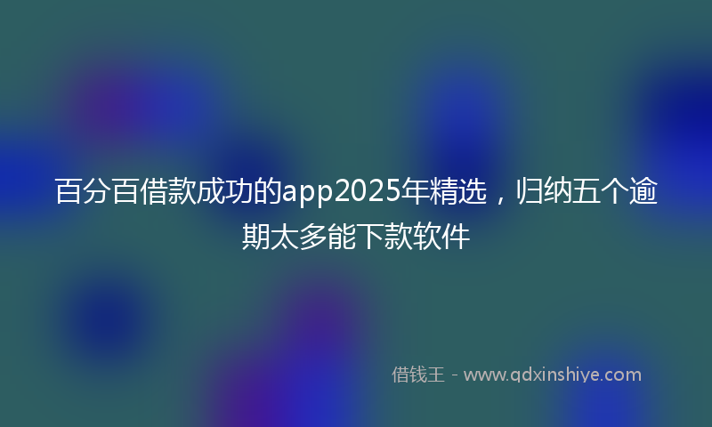百分百借款成功的app2025年精选，归纳五个逾期太多能下款软件