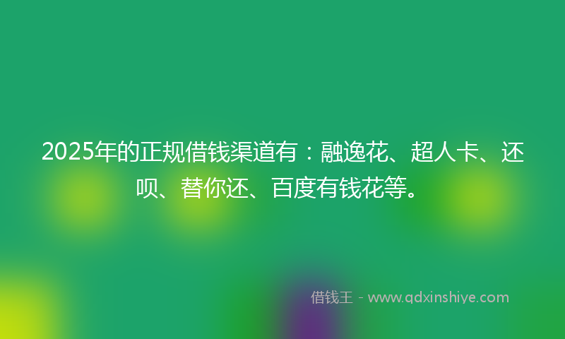 2025年的正规借钱渠道有：融逸花、超人卡、还呗、替你还、百度有钱花等。