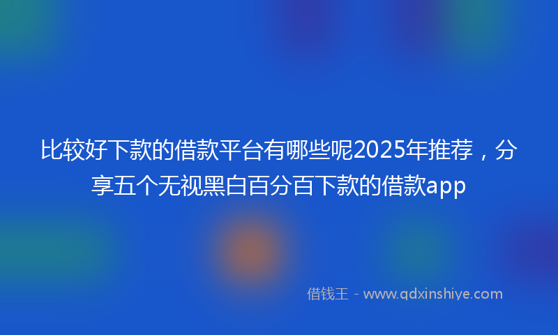 比较好下款的借款平台有哪些呢2025年推荐,分享五个无视黑白百分百下款的借款app