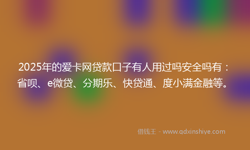 2025年的爱卡网贷款口子有人用过吗安全吗有：省呗、e微贷、分期乐、快贷通、度小满金融等。