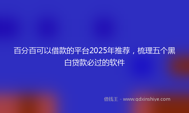 百分百可以借款的平台2025年推荐，梳理五个黑白贷款必过的软件