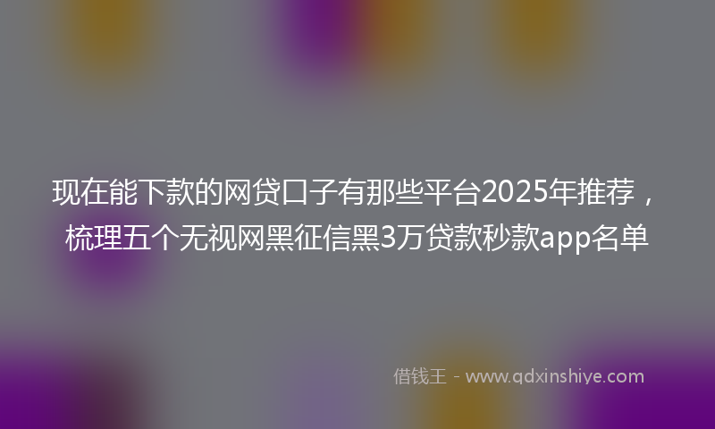 现在能下款的网贷口子有那些平台2025年推荐，梳理五个无视网黑征信黑3万贷款秒款app名单