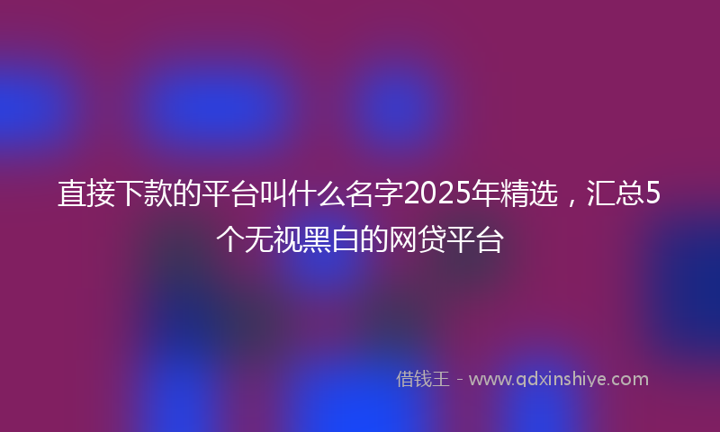 直接下款的平台叫什么名字2025年精选，汇总5个无视黑白的网贷平台