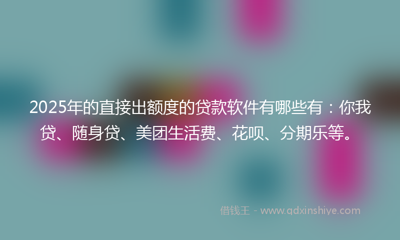 2025年的直接出额度的贷款软件有哪些有：你我贷、随身贷、美团生活费、花呗、分期乐等。