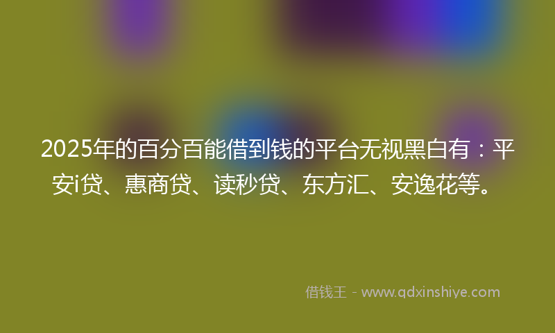 2025年的百分百能借到钱的平台无视黑白有：平安i贷、惠商贷、读秒贷、东方汇、安逸花等。