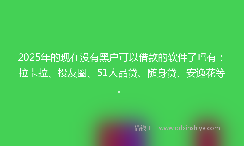 2025年的现在没有黑户可以借款的软件了吗有：拉卡拉、投友圈、51人品贷、随身贷、安逸花等。