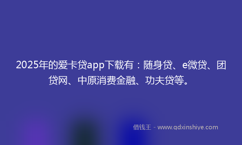 2025年的爱卡贷app下载有：随身贷、e微贷、团贷网、中原消费金融、功夫贷等。