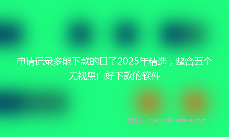 申请记录多能下款的口子2025年精选,整合五个无视黑白好下款的软件