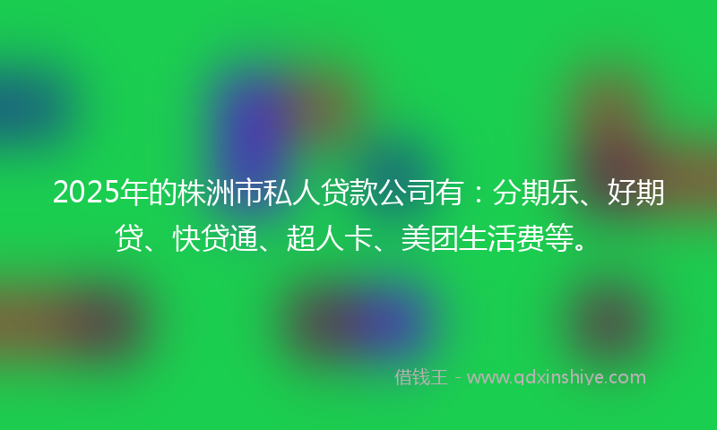 2025年的株洲市私人贷款公司有:分期乐、好期贷、快贷通、超人卡、美团生活费等。