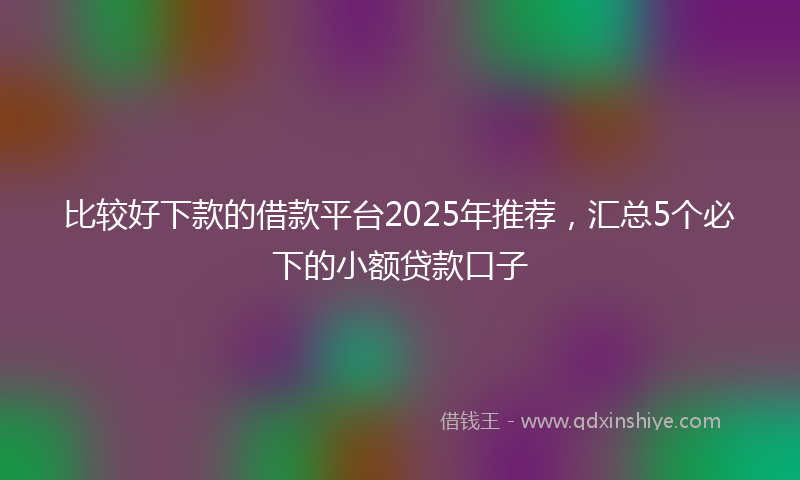 比较好下款的借款平台2025年推荐，汇总5个必下的小额贷款口子
