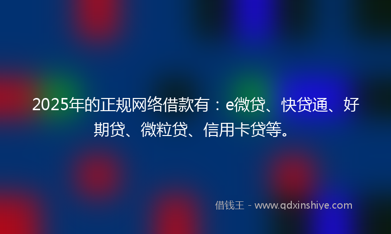 2025年的正规网络借款有：e微贷、快贷通、好期贷、微粒贷、信用卡贷等。