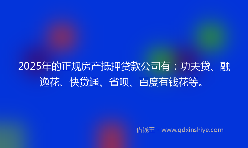 2025年的正规房产抵押贷款公司有：功夫贷、融逸花、快贷通、省呗、百度有钱花等。