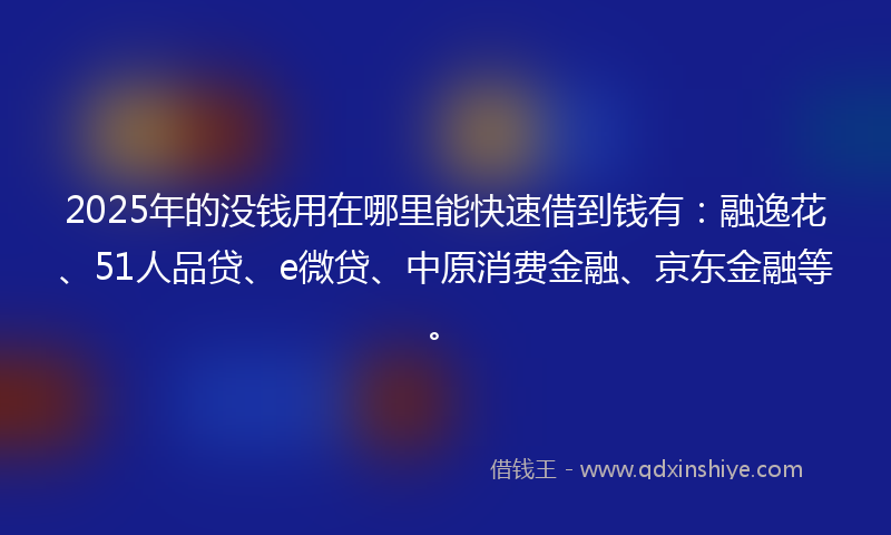 2025年的没钱用在哪里能快速借到钱有：融逸花、51人品贷、e微贷、中原消费金融、京东金融等。