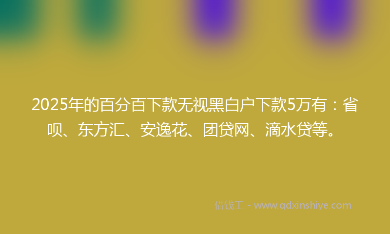 2025年的百分百下款无视黑白户下款5万有：省呗、东方汇、安逸花、团贷网、滴水贷等。
