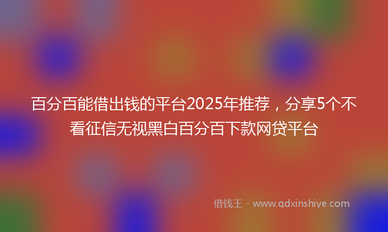 百分百能借出钱的平台2025年推荐，分享5个不看征信无视黑白百分百下款网贷平台