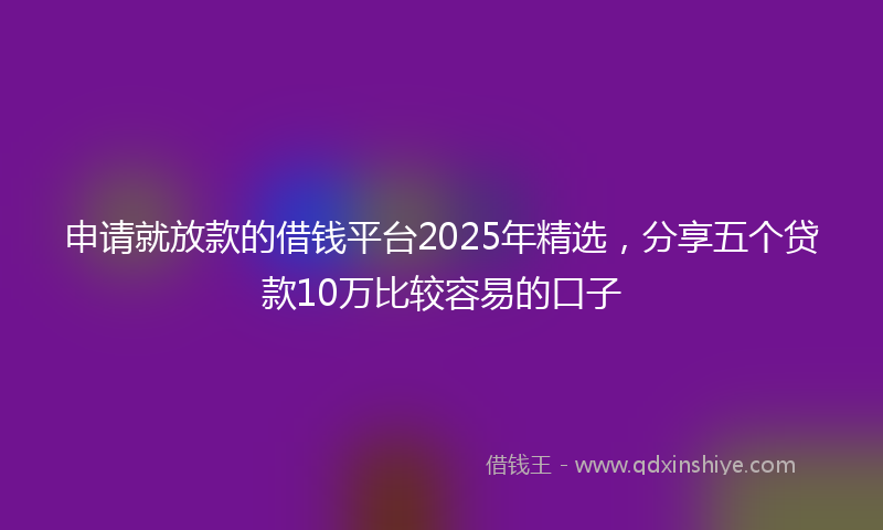 申请就放款的借钱平台2025年精选，分享五个贷款10万比较容易的口子