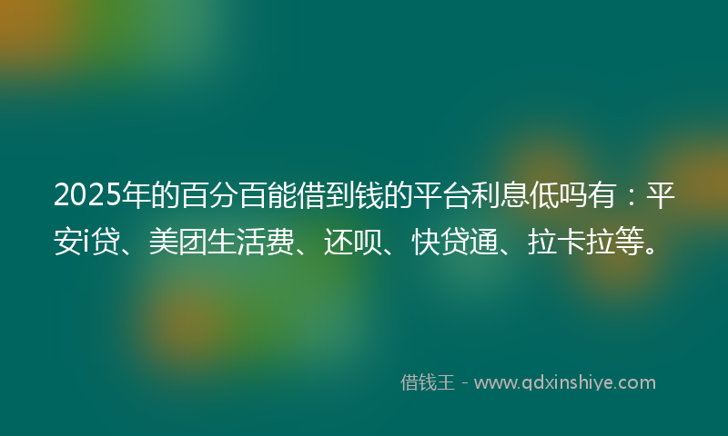 2025年的百分百能借到钱的平台利息低吗有：平安i贷、美团生活费、还呗、快贷通、拉卡拉等。