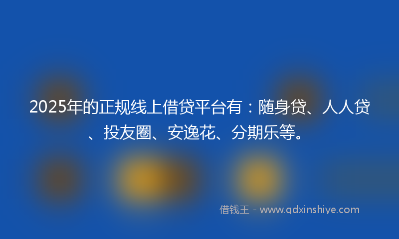 2025年的正规线上借贷平台有：随身贷、人人贷、投友圈、安逸花、分期乐等。