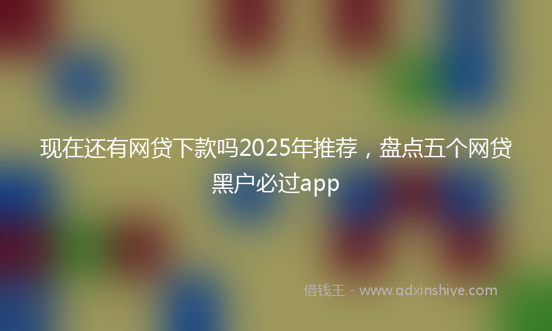 现在还有网贷下款吗2025年推荐，盘点五个网贷黑户必过app