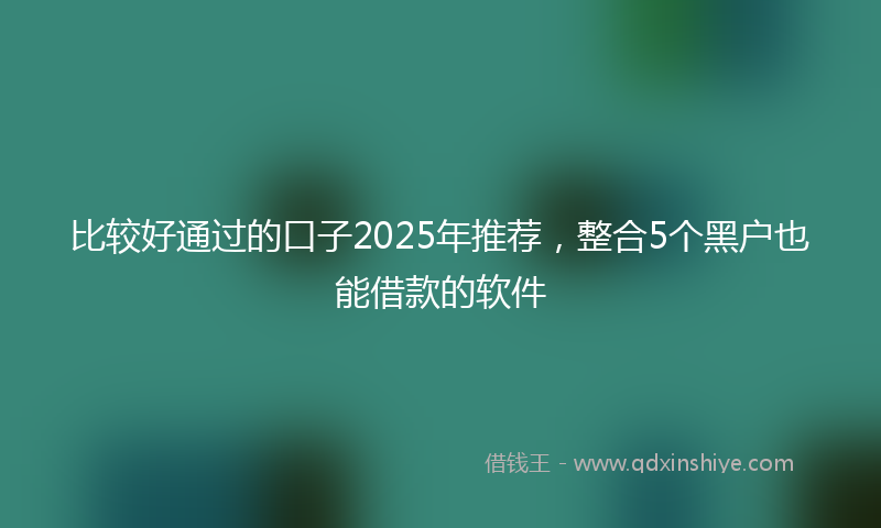 比较好通过的口子2025年推荐，整合5个黑户也能借款的软件