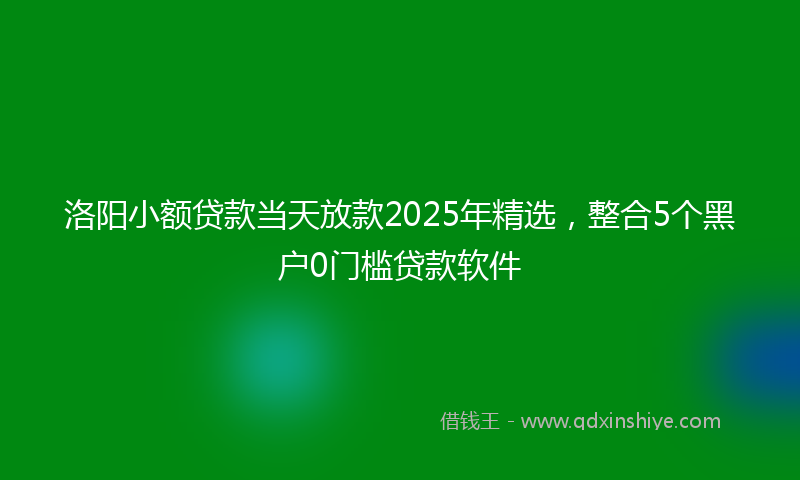 洛阳小额贷款当天放款2025年精选，整合5个黑户0门槛贷款软件