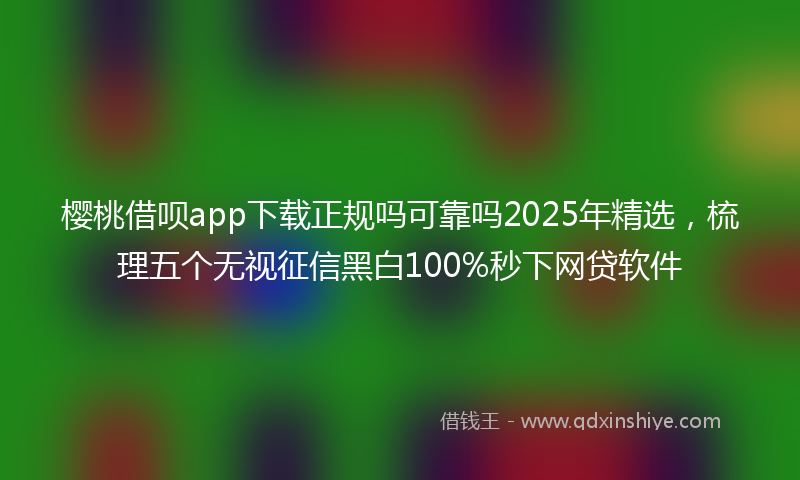 樱桃借呗app下载正规吗可靠吗2025年精选，梳理五个无视征信黑白100%秒下网贷软件